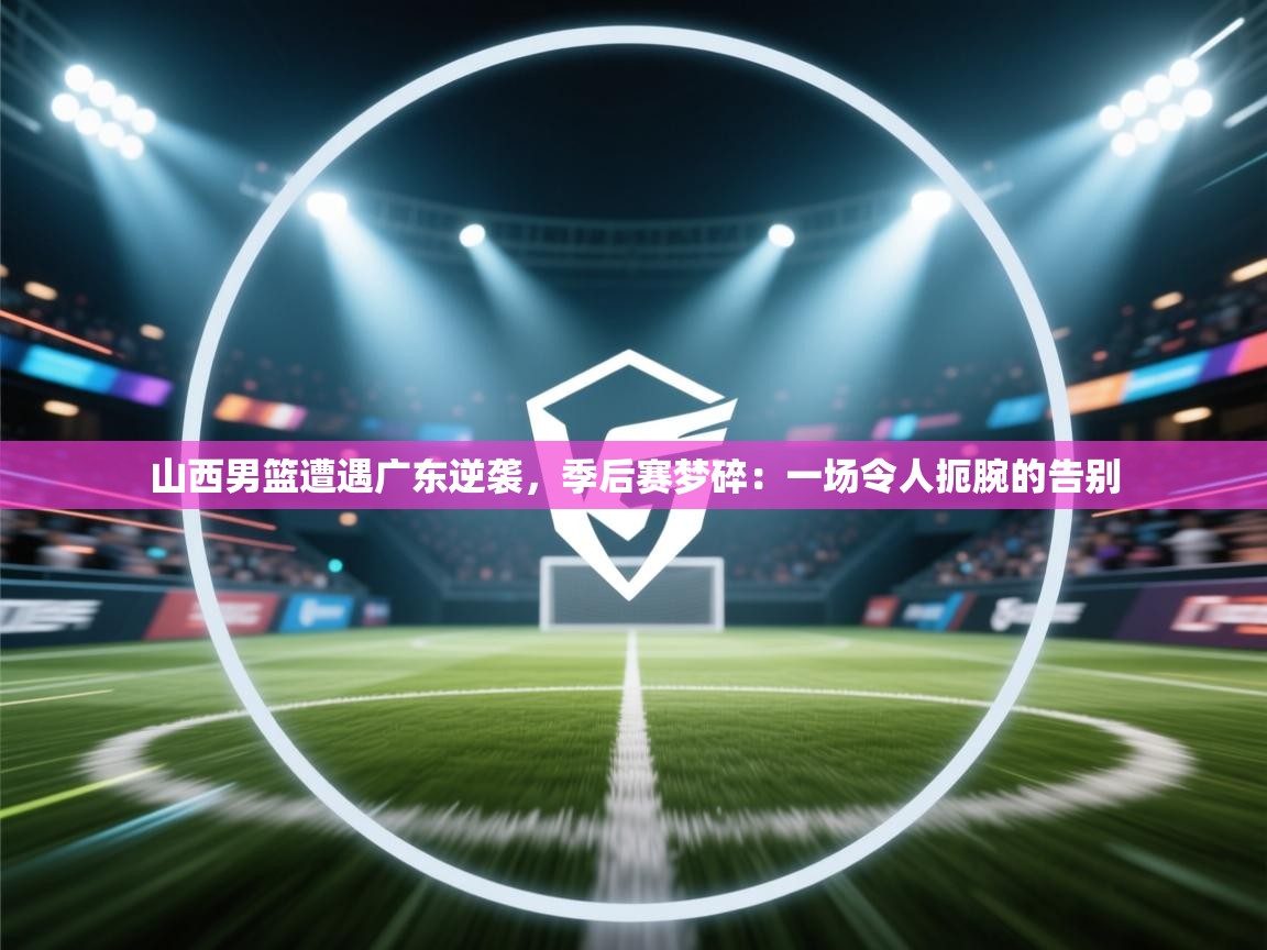 山西男篮遭遇广东逆袭,季后赛梦碎:一场令人扼腕的告别 第1张